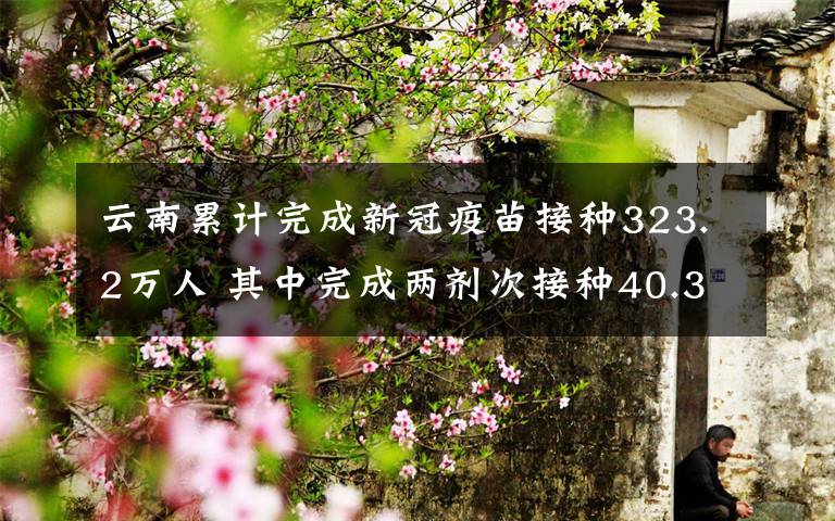 云南累计完成新冠疫苗接种323.2万人 其中完成两剂次接种40.3万人 事情的详情始末是怎么样了！