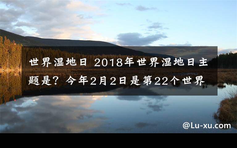 世界湿地日 2018年世界湿地日主题是？今年2月2日是第22个世界湿地日