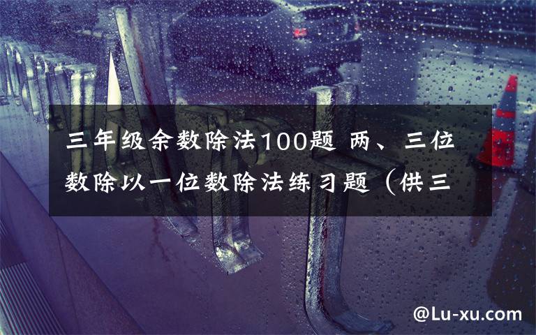 三年级余数除法100题 两、三位数除以一位数除法练习题（供三年级上册练习用）