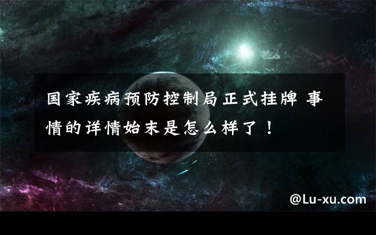 国家疾病预防控制局正式挂牌 事情的详情始末是怎么样了！