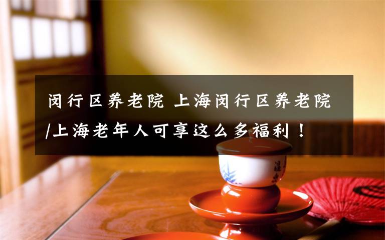 闵行区养老院 上海闵行区养老院/上海老年人可享这么多福利！