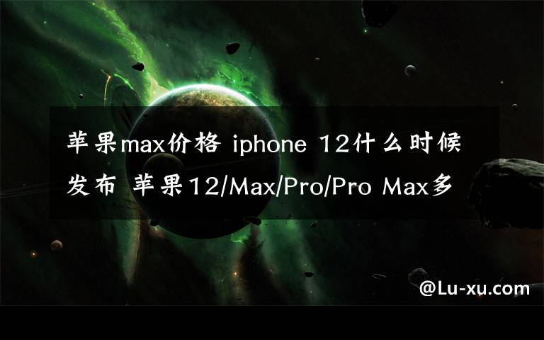 苹果max价格 iphone 12什么时候发布 苹果12/Max/Pro/Pro Max多少钱