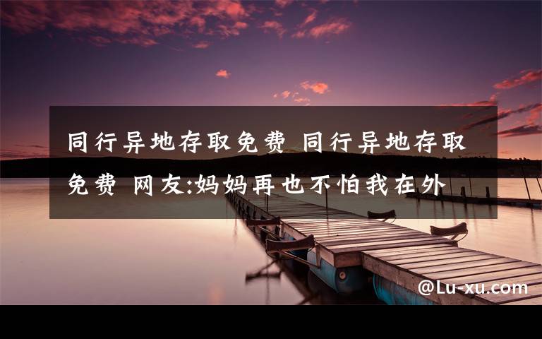 同行异地存取免费 同行异地存取免费 网友:妈妈再也不怕我在外地没钱了