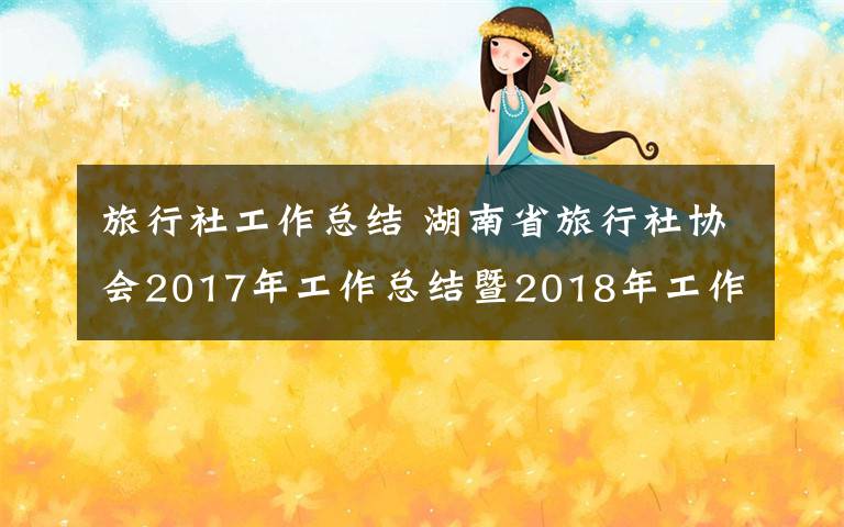 旅行社工作总结 湖南省旅行社协会2017年工作总结暨2018年工作部署会议召开