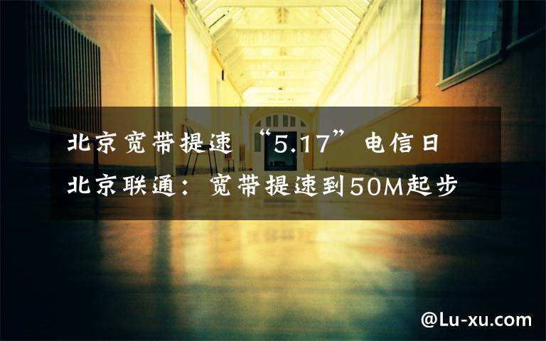 北京宽带提速 “5.17”电信日 北京联通：宽带提速到50M起步