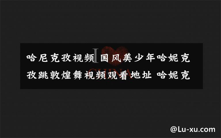 哈尼克孜视频 国风美少年哈妮克孜跳敦煌舞视频观看地址 哈妮克孜跳舞是哪一期节目