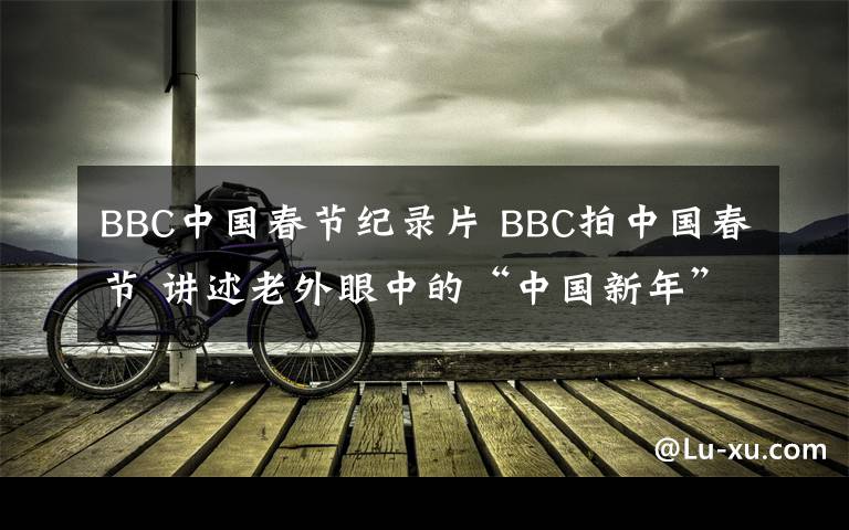 BBC中国春节纪录片 BBC拍中国春节 讲述老外眼中的“中国新年”充满人情味儿