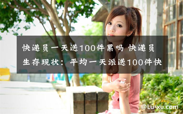 快递员一天送100件累吗 快递员生存现状：平均一天派送100件快递 多数人无安全保障