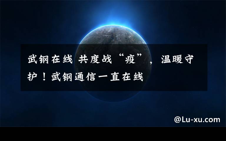 武钢在线 共度战“疫”，温暖守护！武钢通信一直在线