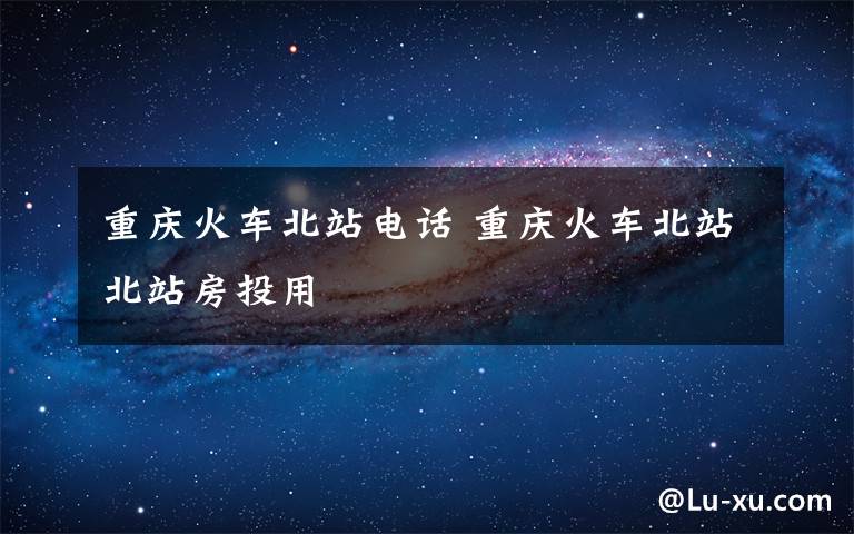 重庆火车北站电话 重庆火车北站北站房投用