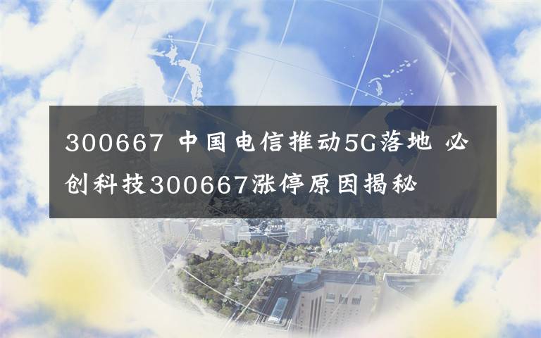 300667 中国电信推动5G落地 必创科技300667涨停原因揭秘