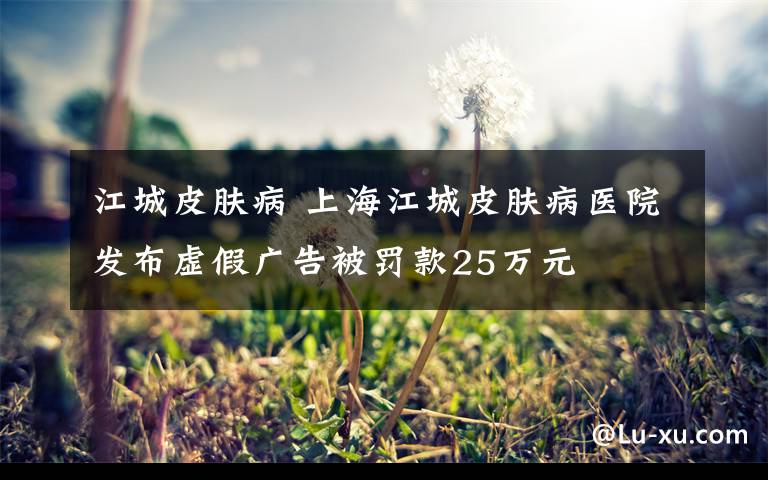 江城皮肤病 上海江城皮肤病医院发布虚假广告被罚款25万元