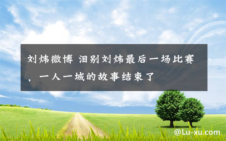 刘炜微博 泪别刘炜最后一场比赛，一人一城的故事结束了