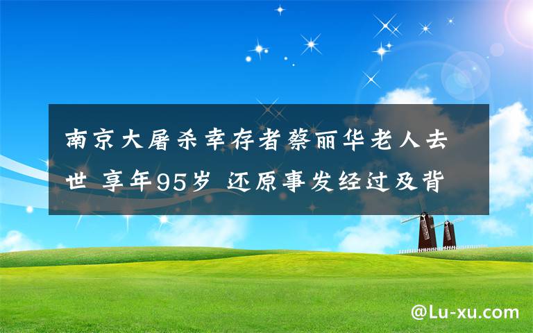 南京大屠杀幸存者蔡丽华老人去世 享年95岁 还原事发经过及背后真相！