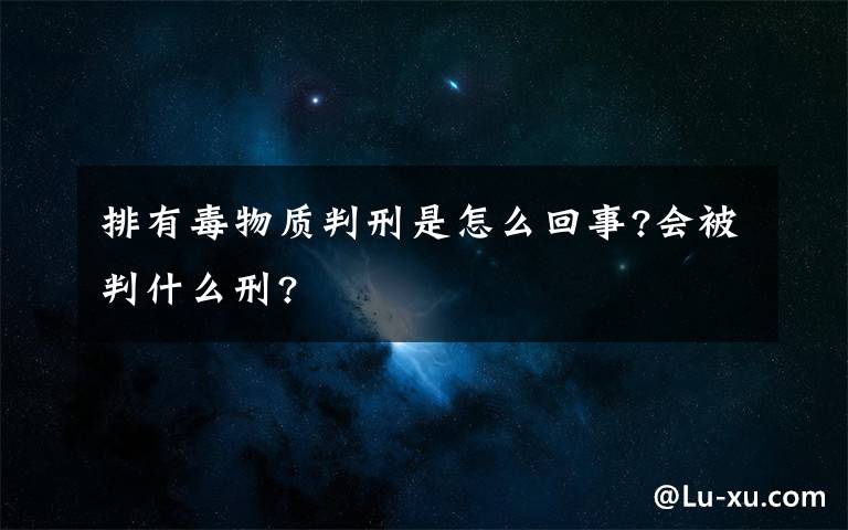 排有毒物质判刑是怎么回事?会被判什么刑?