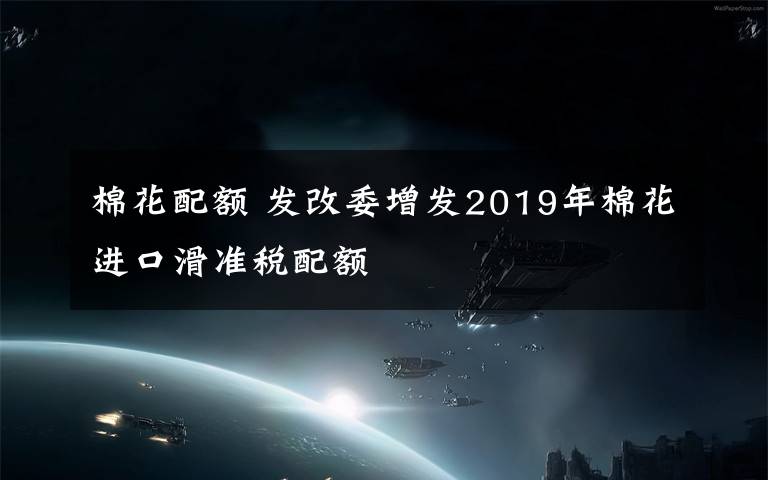 棉花配额 发改委增发2019年棉花进口滑准税配额