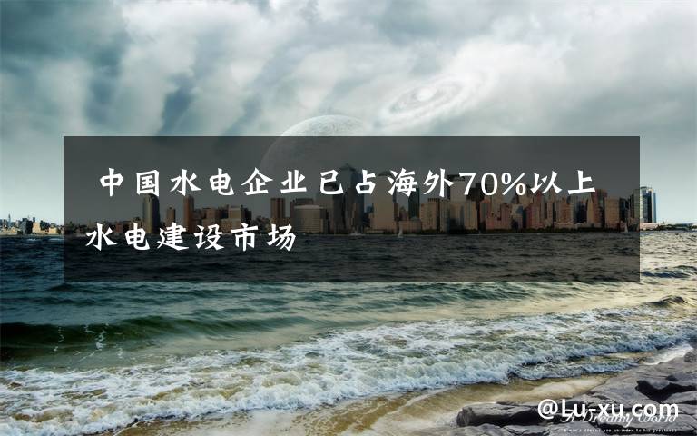  中国水电企业已占海外70%以上水电建设市场