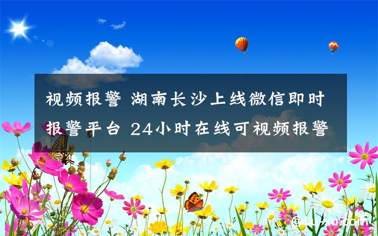 视频报警 湖南长沙上线微信即时报警平台 24小时在线可视频报警
