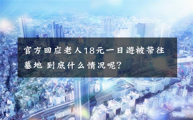 官方回应老人18元一日游被带往墓地 到底什么情况呢？