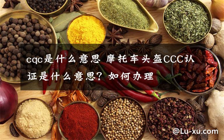 cqc是什么意思 摩托车头盔CCC认证是什么意思？如何办理