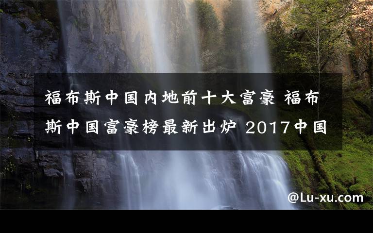 福布斯中国内地前十大富豪 福布斯中国富豪榜最新出炉 2017中国首富十大排行：马云第三