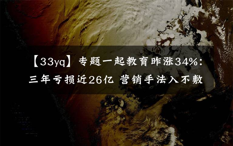 【33yq】专题一起教育昨涨34%：三年亏损近26亿 营销手法入不敷出