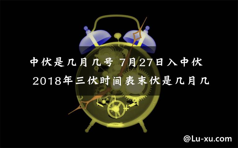 中伏是几月几号 7月27日入中伏 2018年三伏时间表末伏是几月几日