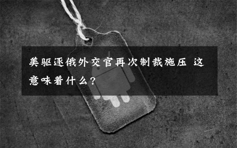 美驱逐俄外交官再次制裁施压 这意味着什么?