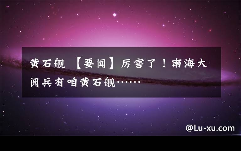 黄石舰 【要闻】厉害了！南海大阅兵有咱黄石舰……