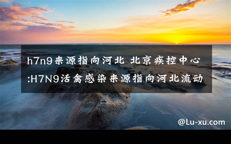 h7n9来源指向河北 北京疾控中心:H7N9活禽感染来源指向河北流动商贩