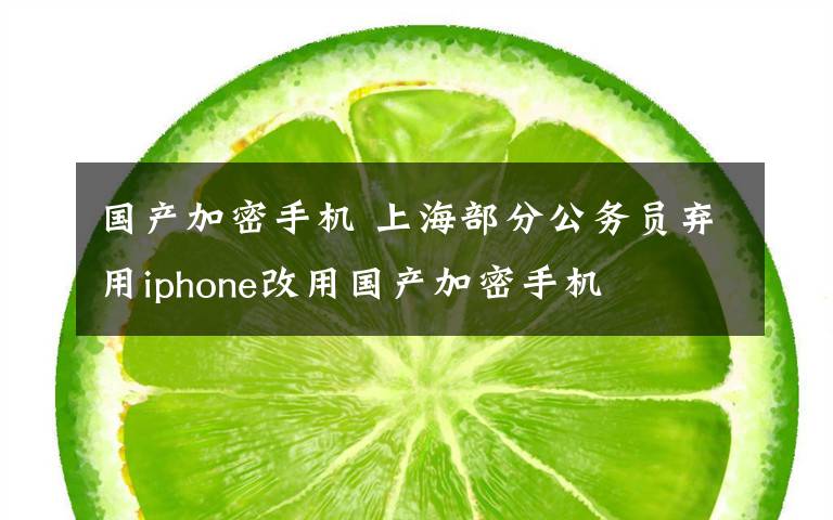 国产加密手机 上海部分公务员弃用iphone改用国产加密手机