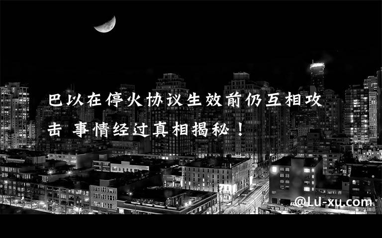 巴以在停火协议生效前仍互相攻击 事情经过真相揭秘！文章配图