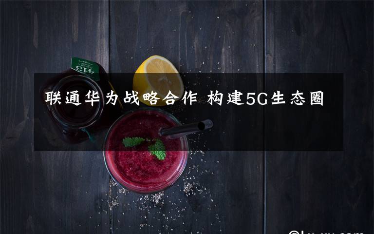 联通华为战略合作 构建5G生态圈