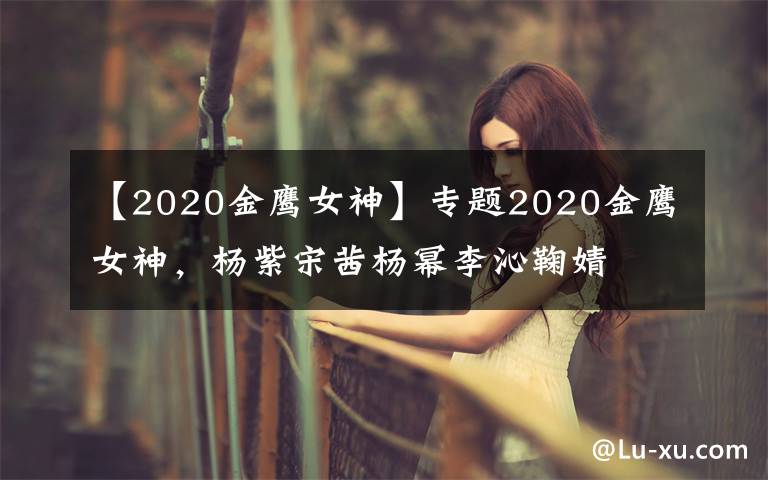 【2020金鹰女神】专题2020金鹰女神，杨紫宋茜杨幂李沁鞠婧祎谭松韵关晓彤，你看好谁？