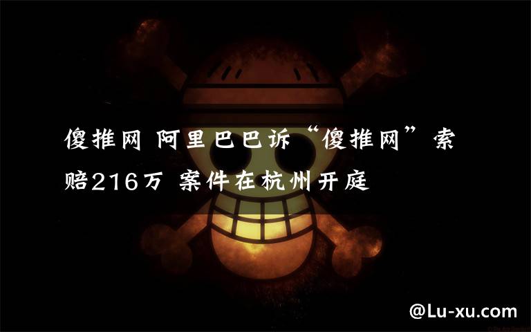 傻推网 阿里巴巴诉“傻推网”索赔216万 案件在杭州开庭