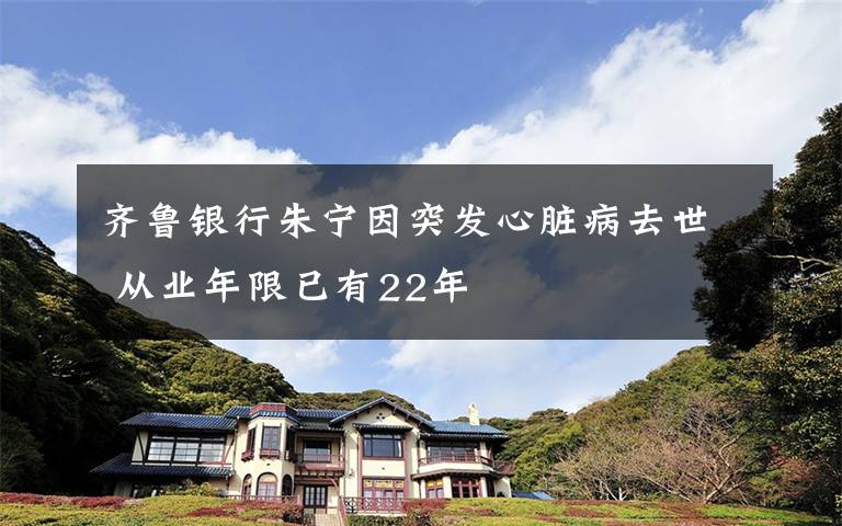 齐鲁银行朱宁因突发心脏病去世 从业年限已有22年