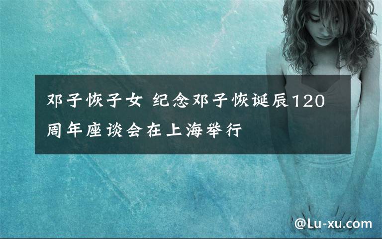 邓子恢子女 纪念邓子恢诞辰120周年座谈会在上海举行