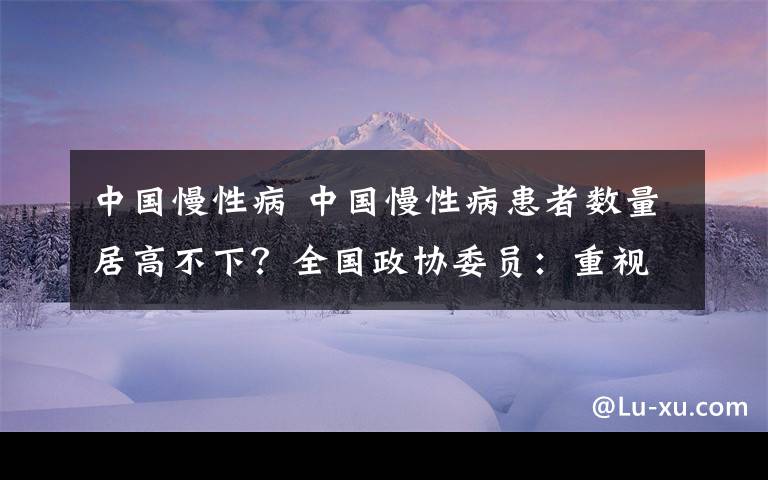 中国慢性病 中国慢性病患者数量居高不下？全国政协委员：重视健康教育