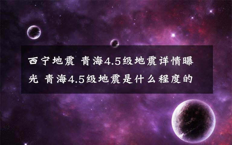 西宁地震 青海4.5级地震详情曝光 青海4.5级地震是什么程度的震感强吗