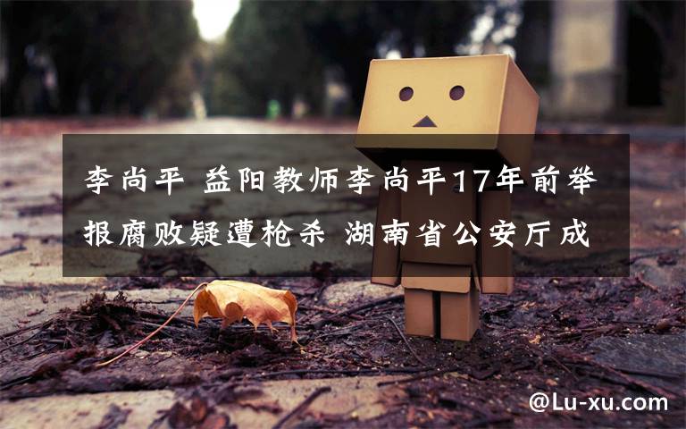 李尚平 益阳教师李尚平17年前举报腐败疑遭枪杀 湖南省公安厅成立专案组