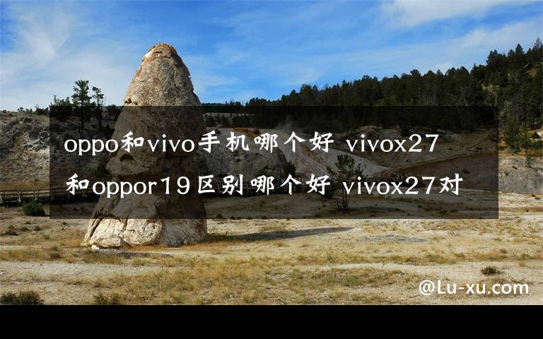 oppo和vivo手机哪个好 vivox27和oppor19区别哪个好 vivox27对比oppor19选谁