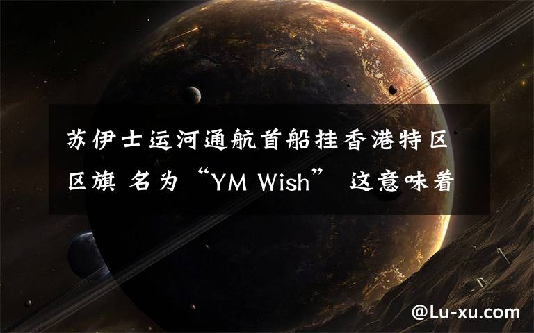 苏伊士运河通航首船挂香港特区区旗 名为“YM Wish” 这意味着什么?