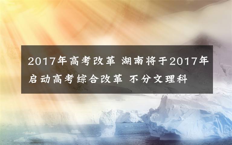 2017年高考改革 湖南将于2017年启动高考综合改革 不分文理科
