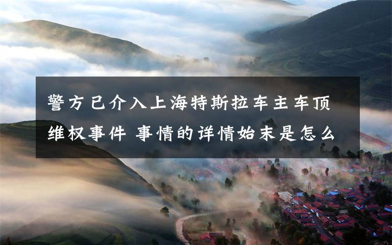 警方已介入上海特斯拉车主车顶维权事件 事情的详情始末是怎么样了！