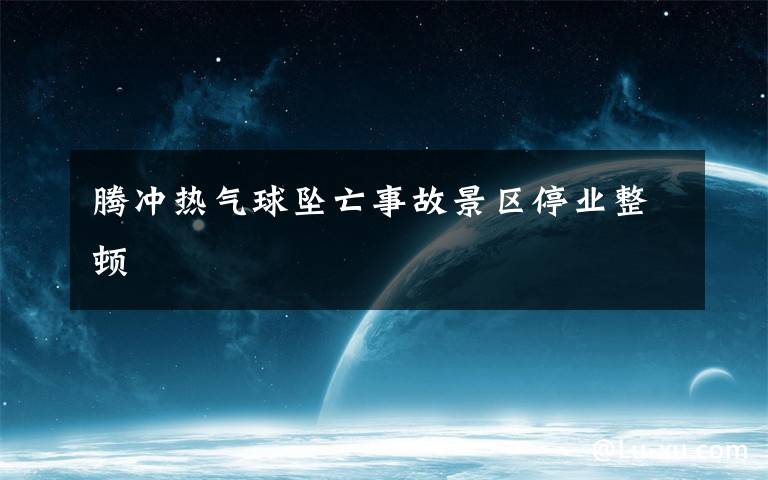 腾冲热气球坠亡事故景区停业整顿