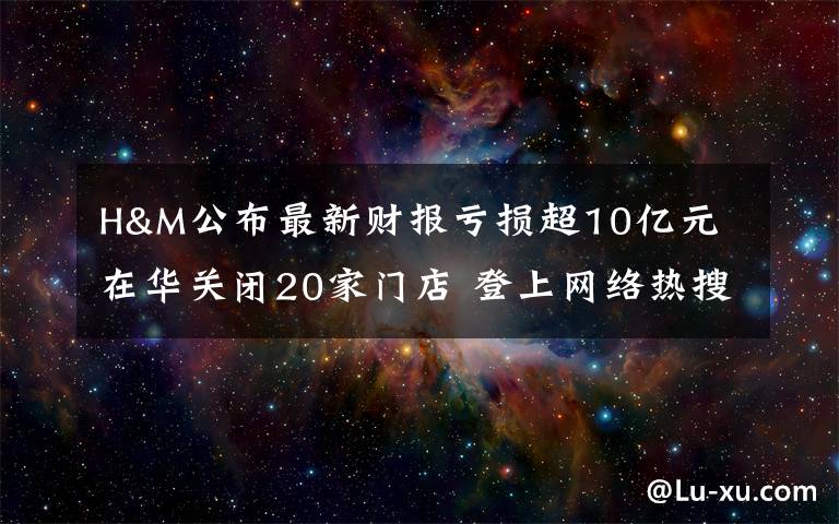 H&M公布最新财报亏损超10亿元 在华关闭20家门店 登上网络热搜了！