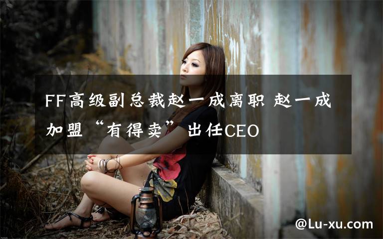 FF高级副总裁赵一成离职 赵一成加盟“有得卖”出任CEO