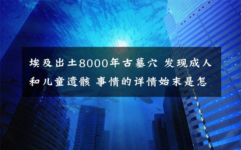 埃及出土8000年古墓穴 发现成人和儿童遗骸 事情的详情始末是怎么样了！