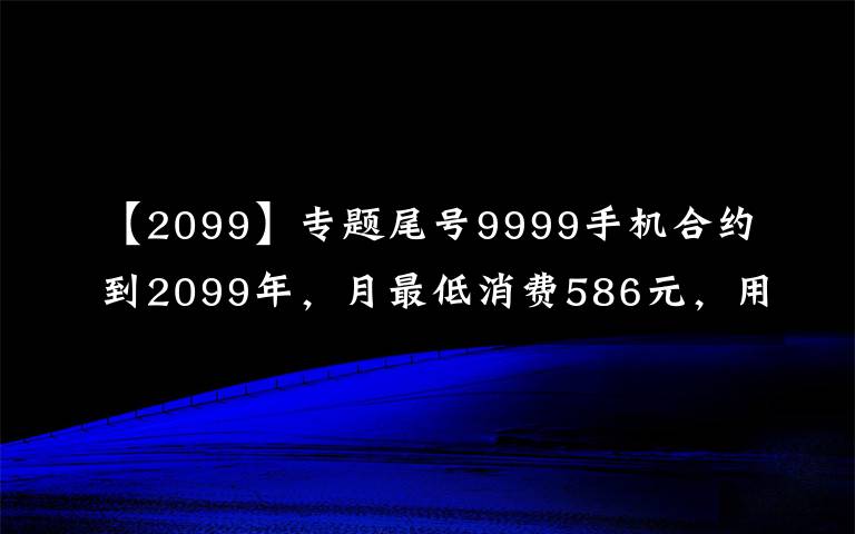 【2099】专题尾号9999手机合约到2099年，月最低消费586元，用户调侃“活不到那时”