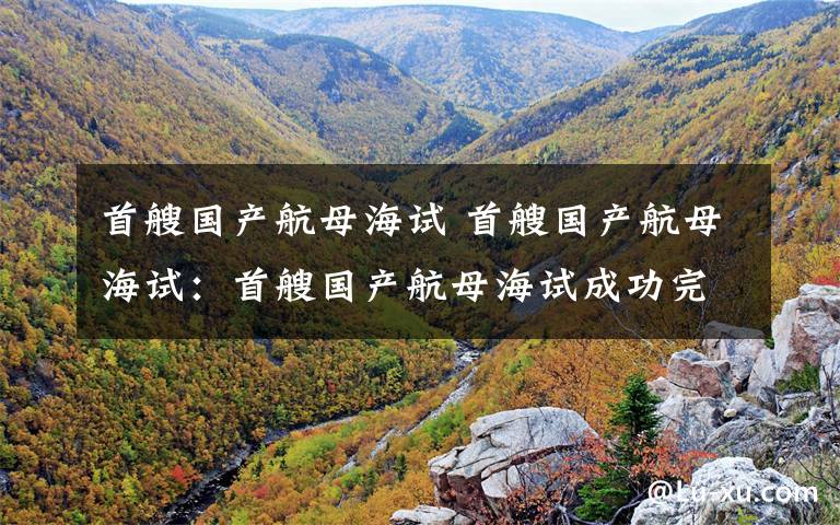 首艘国产航母海试 首艘国产航母海试：首艘国产航母海试成功完成试航任务堪比大片